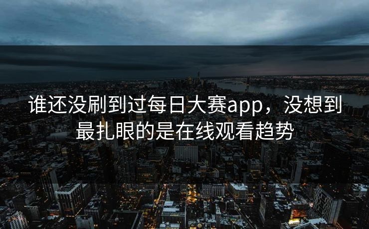 谁还没刷到过每日大赛app，没想到最扎眼的是在线观看趋势
