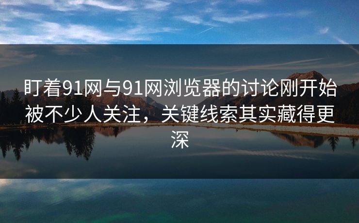 盯着91网与91网浏览器的讨论刚开始被不少人关注，关键线索其实藏得更深