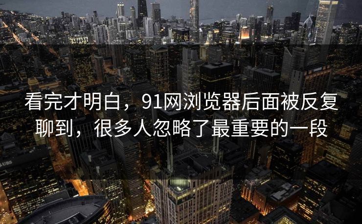 看完才明白，91网浏览器后面被反复聊到，很多人忽略了最重要的一段