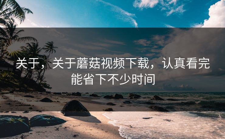 关于，关于蘑菇视频下载，认真看完能省下不少时间