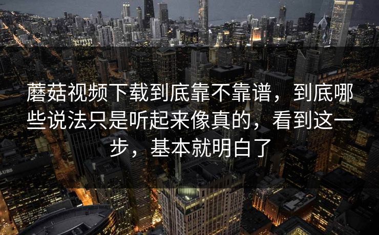 蘑菇视频下载到底靠不靠谱，到底哪些说法只是听起来像真的，看到这一步，基本就明白了