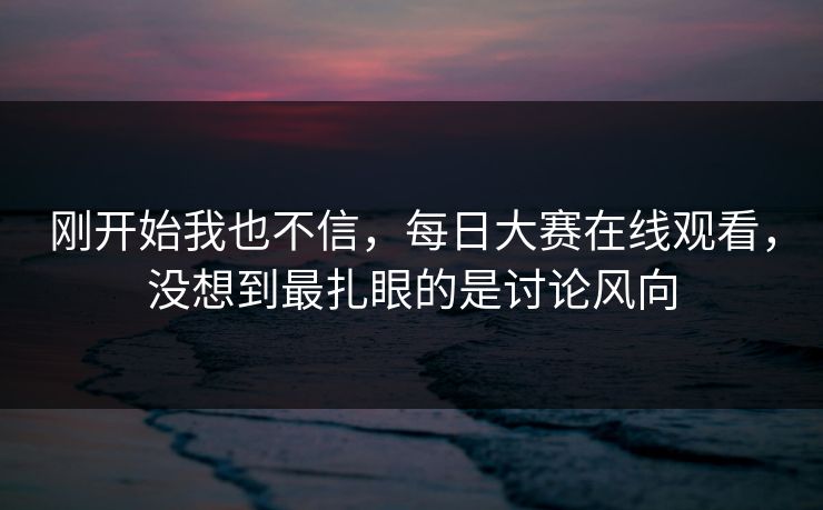 刚开始我也不信,每日大赛在线观看,没想到最扎眼的是讨论风向 刚开始我也不信,每日大赛在线观看,没想到最扎眼的是讨论风向