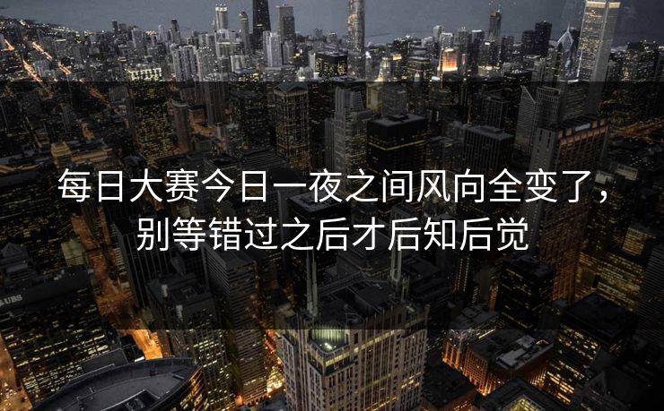 每日大赛今日一夜之间风向全变了,别等错过之后才后知后觉 每日大赛今日一夜之间风向全变了,别等错过之后才后知后觉