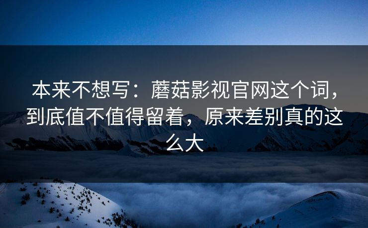 本来不想写：蘑菇影视官网这个词，到底值不值得留着，原来差别真的这么大