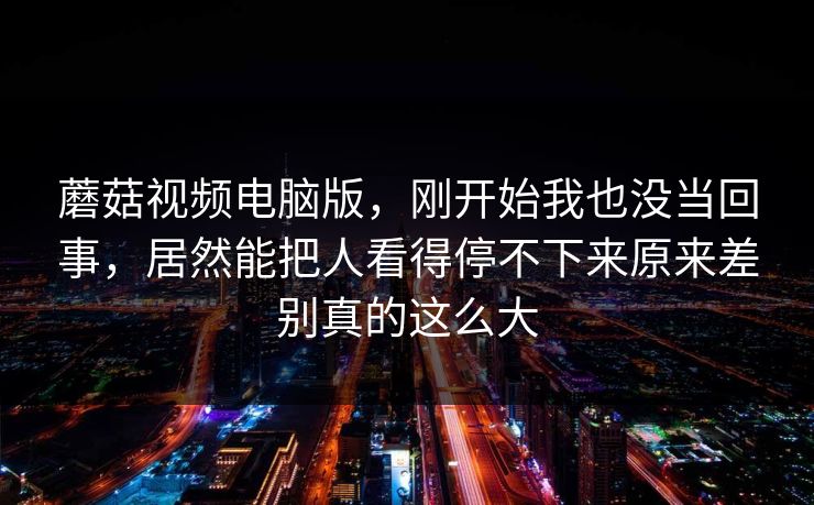 蘑菇视频电脑版,刚开始我也没当回事,居然能把人看得停不下来原来差别真的这么大 蘑菇视频电脑版,刚开始我也没当回事,居然能把人看得停不下来原来差别真的这么大